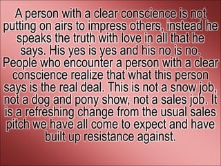 A person with a clear conscience is not
putting on airs to impress others, instead he
    speaks the truth with love in all that he
     says. His yes is yes and his no is no.
People who encounter a person with a clear
  conscience realize that what this person
says is the real deal. This is not a snow job,
not a dog and pony show, not a sales job. It
is a refreshing change from the usual sales
 pitch we have all come to expect and have
          built up resistance against.
 
