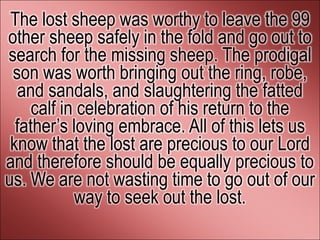 The lost sheep was worthy to leave the 99
other sheep safely in the fold and go out to
search for the missing sheep. The prodigal
 son was worth bringing out the ring, robe,
   and sandals, and slaughtering the fatted
     calf in celebration of his return to the
  father’s loving embrace. All of this lets us
 know that the lost are precious to our Lord
and therefore should be equally precious to
us. We are not wasting time to go out of our
            way to seek out the lost.
 