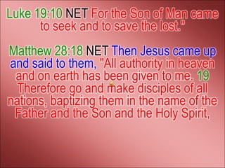 Luke 19:10 NET For the Son of Man came
      to seek and to save the lost."
Matthew 28:18 NET Then Jesus came up
and said to them, "All authority in heaven
 and on earth has been given to me. 19
  Therefore go and make disciples of all
nations, baptizing them in the name of the
 Father and the Son and the Holy Spirit,
 