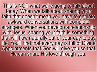 This is NOT what we’re going to talk about
   today. When we talk about sharing your
faith that doesn’t mean you have to get into
    awkward conversations with complete
strangers. When you develop a relationship
 with Jesus, sharing your faith is something
that will flow naturally out of your day to day
life. You’ll find that every day is full of Divine
Appointments that God will give you so that
      He can share His love through you.
 