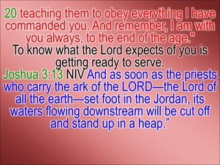 20 teaching them to obey everything I have
commanded you. And remember, I am with
      you always, to the end of the age."
  To know what the Lord expects of you is
            getting ready to serve.
Joshua 3:13 NIV And as soon as the priests
who carry the ark of the LORD—the Lord of
   all the earth—set foot in the Jordan, its
 waters flowing downstream will be cut off
           and stand up in a heap.‖
 
