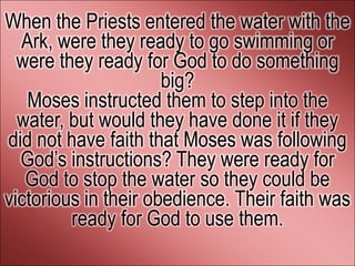 When the Priests entered the water with the
  Ark, were they ready to go swimming or
  were they ready for God to do something
                      big?
   Moses instructed them to step into the
  water, but would they have done it if they
did not have faith that Moses was following
  God’s instructions? They were ready for
   God to stop the water so they could be
victorious in their obedience. Their faith was
         ready for God to use them.
 