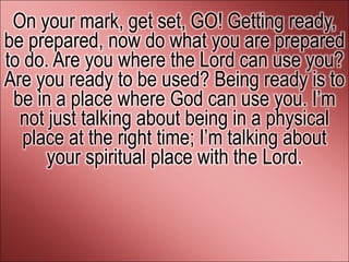 On your mark, get set, GO! Getting ready,
be prepared, now do what you are prepared
to do. Are you where the Lord can use you?
Are you ready to be used? Being ready is to
 be in a place where God can use you. I’m
  not just talking about being in a physical
   place at the right time; I’m talking about
      your spiritual place with the Lord.
 