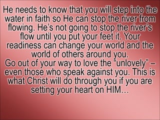 He needs to know that you will step into the
water in faith so He can stop the river from
 flowing. He’s not going to stop the river’s
     flow until you put your feet it. Your
 readiness can change your world and the
        world of others around you.
Go out of your way to love the ―unlovely‖ –
even those who speak against you. This is
 what Christ will do through you if you are
        setting your heart on HIM…
 
