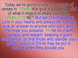 Today we’re going to look at a couple of
verses in 1 Peter that give a good blue print
     of what it means to share your faith.
  1 Peter 3:15 NET But set Christ apart as
Lord in your hearts and always be ready to
 give an answer to anyone who asks about
   the hope you possess. 16 Yet do it with
    courtesy and respect, keeping a good
conscience, so that those who slander your
    good conduct in Christ may be put to
        shame when they accuse you.
 