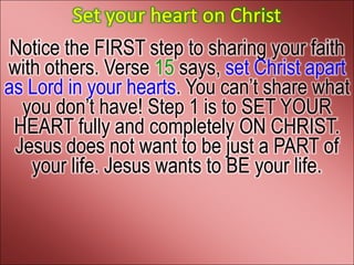Set your heart on Christ
 Notice the FIRST step to sharing your faith
with others. Verse 15 says, set Christ apart
as Lord in your hearts. You can’t share what
  you don’t have! Step 1 is to SET YOUR
 HEART fully and completely ON CHRIST.
 Jesus does not want to be just a PART of
   your life. Jesus wants to BE your life.
 