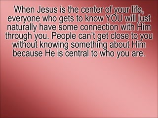 When Jesus is the center of your life,
 everyone who gets to know YOU will just
 naturally have some connection with Him
through you. People can’t get close to you
  without knowing something about Him
  because He is central to who you are.
 