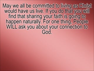May we all be committed to living as Christ
would have us live. If you do that you will
  find that sharing your faith is going to
 happen naturally. For one thing, People
 WILL ask you about your connection to
                   God.
 