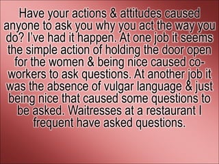 Have your actions & attitudes caused
anyone to ask you why you act the way you
do? I’ve had it happen. At one job it seems
 the simple action of holding the door open
   for the women & being nice caused co-
 workers to ask questions. At another job it
was the absence of vulgar language & just
 being nice that caused some questions to
    be asked. Waitresses at a restaurant I
        frequent have asked questions.
 