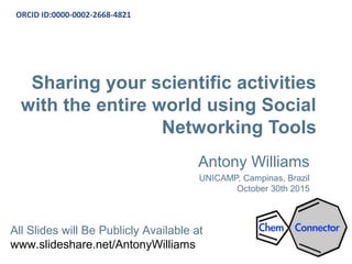 Sharing your scientific activities
with the entire world using Social
Networking Tools
Antony Williams
UNICAMP, Campinas, Brazil
October 30th 2015
ORCID ID:0000-0002-2668-4821
All Slides will Be Publicly Available at
www.slideshare.net/AntonyWilliams
 