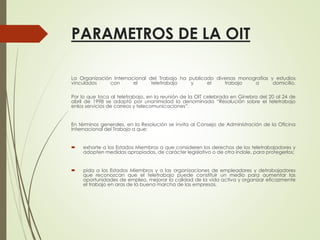 PARAMETROS DE LA OIT
La Organización Internacional del Trabajo ha publicado diversas monografías y estudios
vinculados con el teletrabajo y el trabajo a domicilio.
Por lo que toca al teletrabajo, en la reunión de la OIT celebrada en Ginebra del 20 al 24 de
abril de 1998 se adoptó por unanimidad la denominada “Resolución sobre el teletrabajo
enlos servicios de correos y telecomunicaciones”.
En términos generales, en la Resolución se invita al Consejo de Administración de la Oficina
Internacional del Trabajo a que:
 exhorte a los Estados Miembros a que consideren los derechos de los teletrabajadores y
adopten medidas apropiadas, de carácter legislativo o de otra índole, para protegerlos;
 pida a los Estados Miembros y a las organizaciones de empleadores y detrabajadores
que reconozcan que el teletrabajo puede constituir un medio para aumentar las
oportunidades de empleo, mejorar la calidad de la vida activa y organizar eficazmente
el trabajo en aras de la buena marcha de las empresas.
 