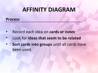 AFFINITY DIAGRAM
Process
• Record each idea on cards or notes
• Look for ideas that seem to be related
• Sort cards into groups until all cards have
been used.
 