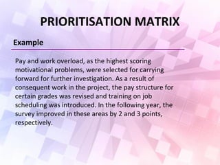 PRIORITISATION MATRIX
Example
Pay and work overload, as the highest scoring
motivational problems, were selected for carrying
forward for further investigation. As a result of
consequent work in the project, the pay structure for
certain grades was revised and training on job
scheduling was introduced. In the following year, the
survey improved in these areas by 2 and 3 points,
respectively.
 