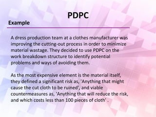 PDPC
Example
A dress production team at a clothes manufacturer was
improving the cutting-out process in order to minimize
material wastage. They decided to use PDPC on the
work breakdown structure to identify potential
problems and ways of avoiding them.
As the most expensive element is the material itself,
they defined a significant risk as, 'Anything that might
cause the cut cloth to be ruined', and viable
countermeasures as, 'Anything that will reduce the risk,
and which costs less than 100 pieces of cloth' .
 