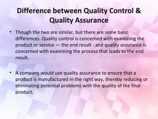 Difference between Quality Control &
Quality Assurance
• Though the two are similar, but there are some basic
differences. Quality control is concerned with examining the
product or service — the end result - and quality assurance is
concerned with examining the process that leads to the end
result.
• A company would use quality assurance to ensure that a
product is manufactured in the right way, thereby reducing or
eliminating potential problems with the quality of the final
product.
 