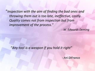 "Inspection with the aim of finding the bad ones and
throwing them out is too late, ineffective, costly.
Quality comes not from inspection but from
improvement of the process."
- W. Edwards Deming
“Any tool is a weapon if you hold it right”
- Ani DiFranco
 