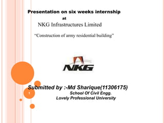 1
Presentation on six weeks internship
at
NKG Infrastructures Limited
“Construction of army residential building”
Jalandhar Cantt
Submitted by :-Md Sharique(11306175)
School Of Civil Engg.
Lovely Professional University
 