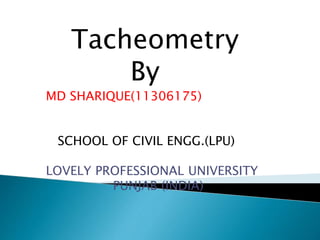 Tacheometry
By
MD SHARIQUE(11306175)
SCHOOL OF CIVIL ENGG.(LPU)
LOVELY PROFESSIONAL UNIVERSITY
PUNJAB (INDIA)
 