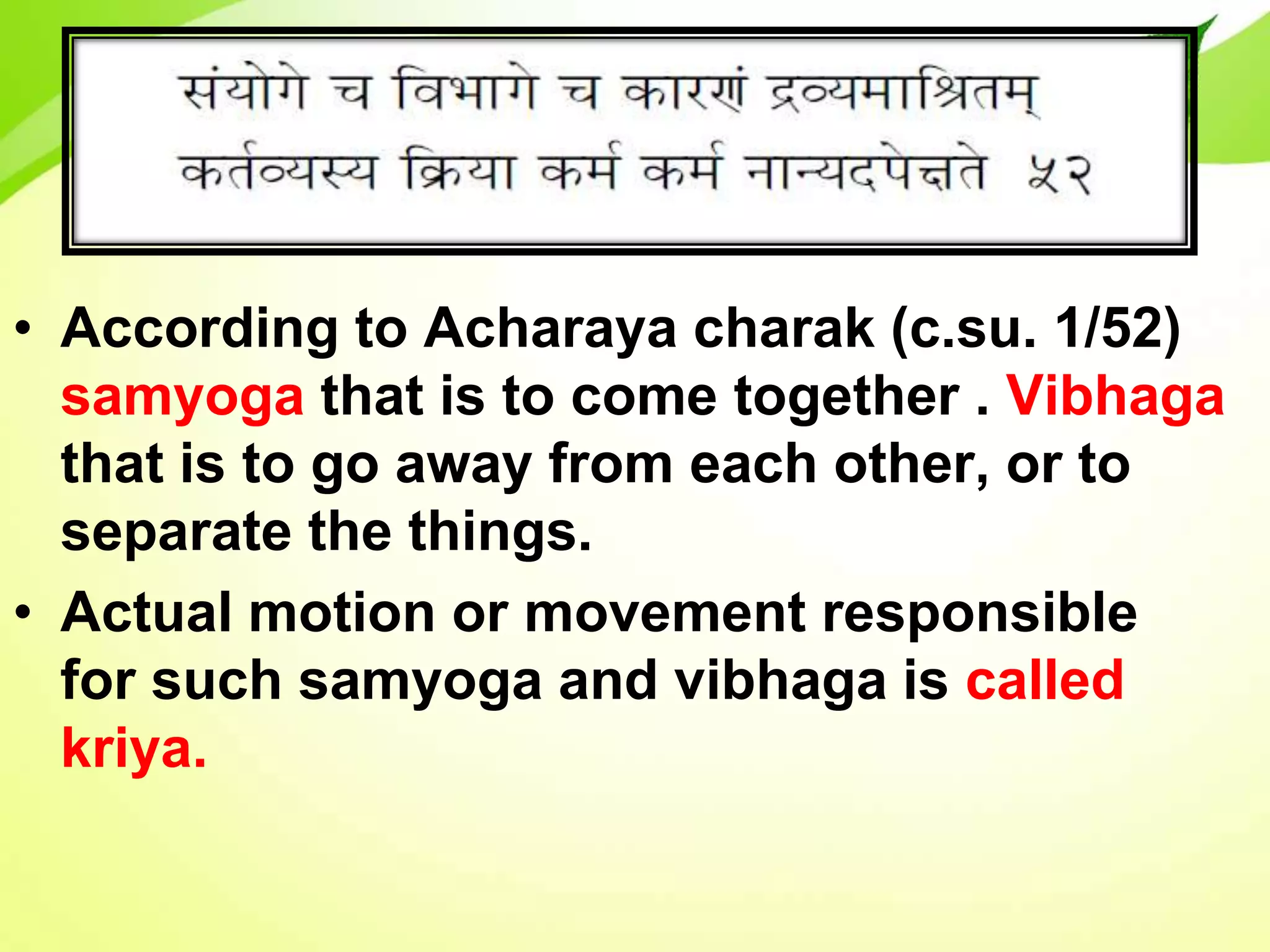 • According to Acharaya charak (c.su. 1/52)
samyoga that is to come together . Vibhaga
that is to go away from each other, or to
separate the things.
• Actual motion or movement responsible
for such samyoga and vibhaga is called
kriya.
 