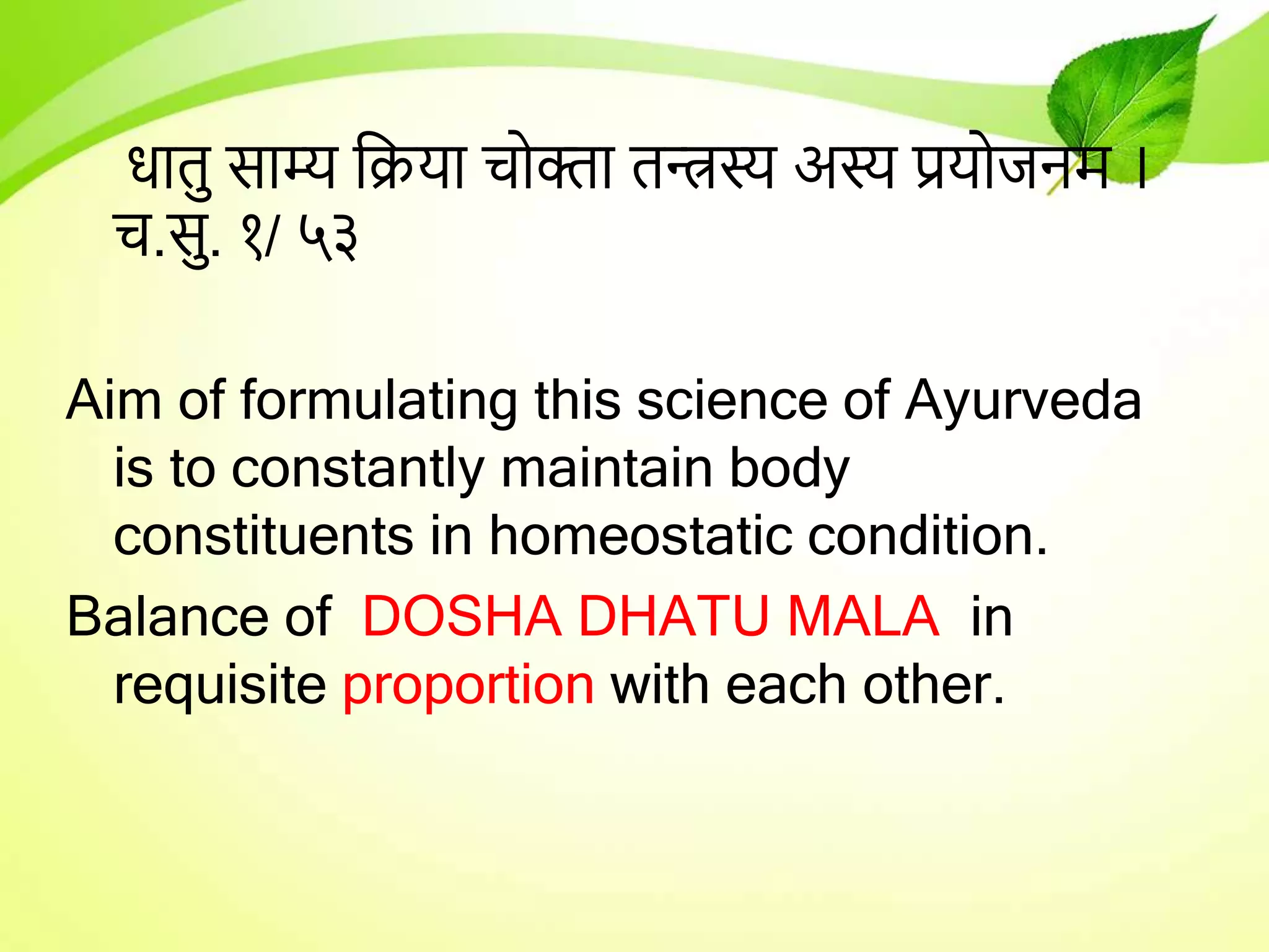 िातु साम्य तिर्ा चोक्ता तन्त्रस्य अस्य प्रर्ोजनम ।
च.सु. १/ ५३
Aim of formulating this science of Ayurveda
is to constantly maintain body
constituents in homeostatic condition.
Balance of DOSHA DHATU MALA in
requisite proportion with each other.
 