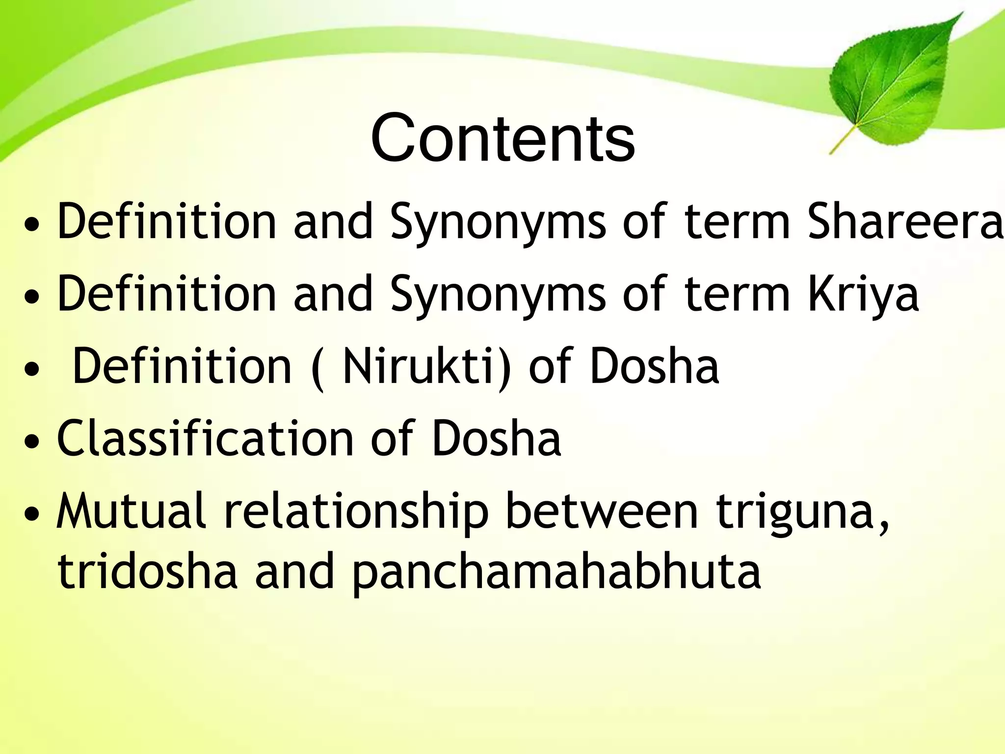 Contents
• Definition and Synonyms of term Shareera
• Definition and Synonyms of term Kriya
• Definition ( Nirukti) of Dosha
• Classification of Dosha
• Mutual relationship between triguna,
tridosha and panchamahabhuta
 