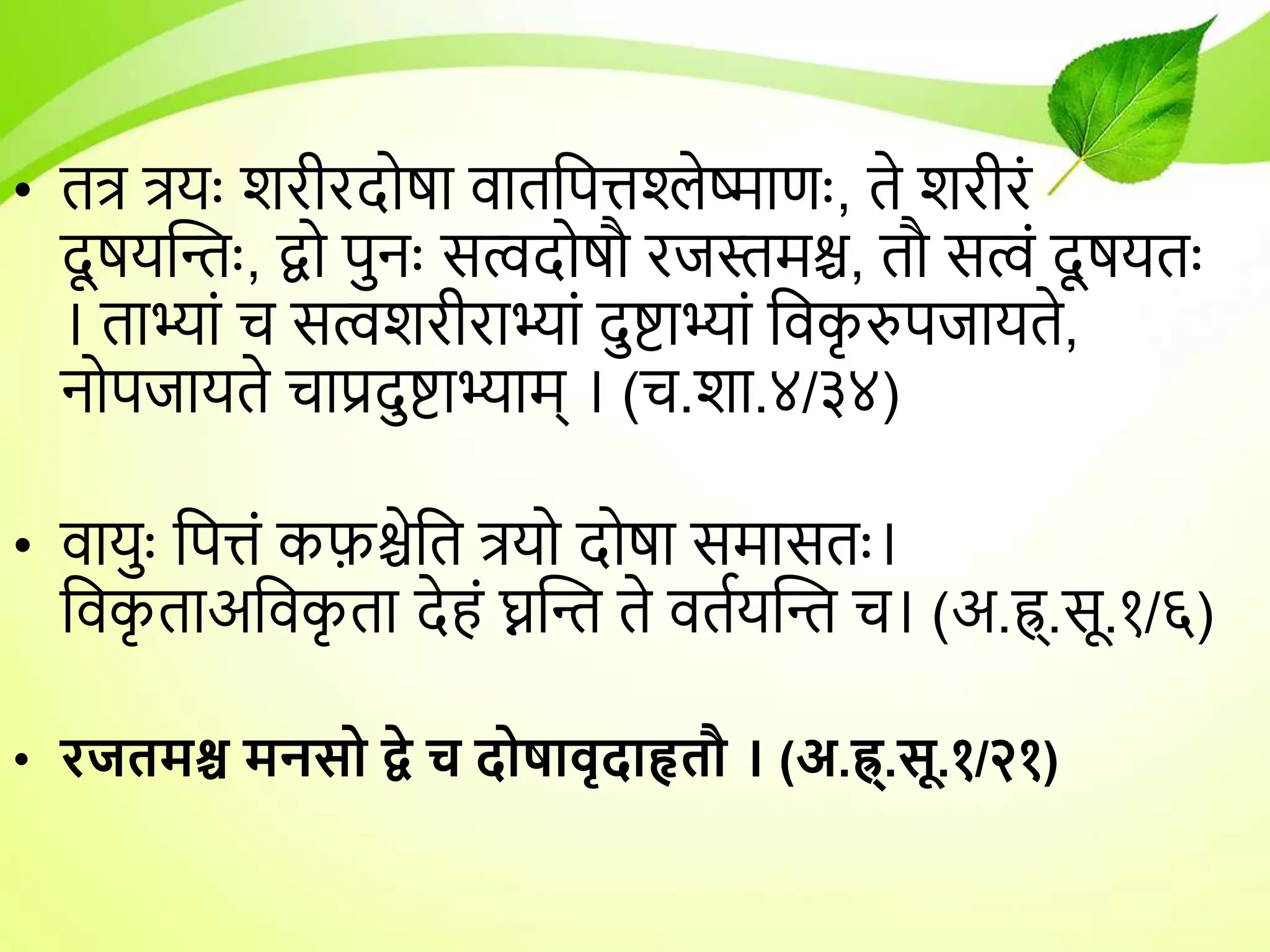 • तत्र त्रर्ुः शरीरदोषा िाततपिश्लेष्माणुः, ते शरीरं
दू षर्न्तुः, द्वो पुनुः सत्वदोषौ रजस्तमश्च, तौ सत्वं दू षर्तुः
। ताभ्ां च सत्वशरीराभ्ां दुष्टाभ्ां तिक
ृ रुपजार्ते,
नोपजार्ते चाप्रदुष्टाभ्ाम् । (च.शा.४/३४)
• िार्ुुः तपिं कफ़श्चेतत त्रर्ो दोषा समासतुः।
तिक
ृ ताअतिक
ृ ता देहं घ्नन्त ते ितयर्न्त च। (अ.ह्र्.सू.१/६)
• रजतमश्च मनसो द्वे च दोषािृदाहृतौ । (अ.ह्र्.सू.१/२१)
 
