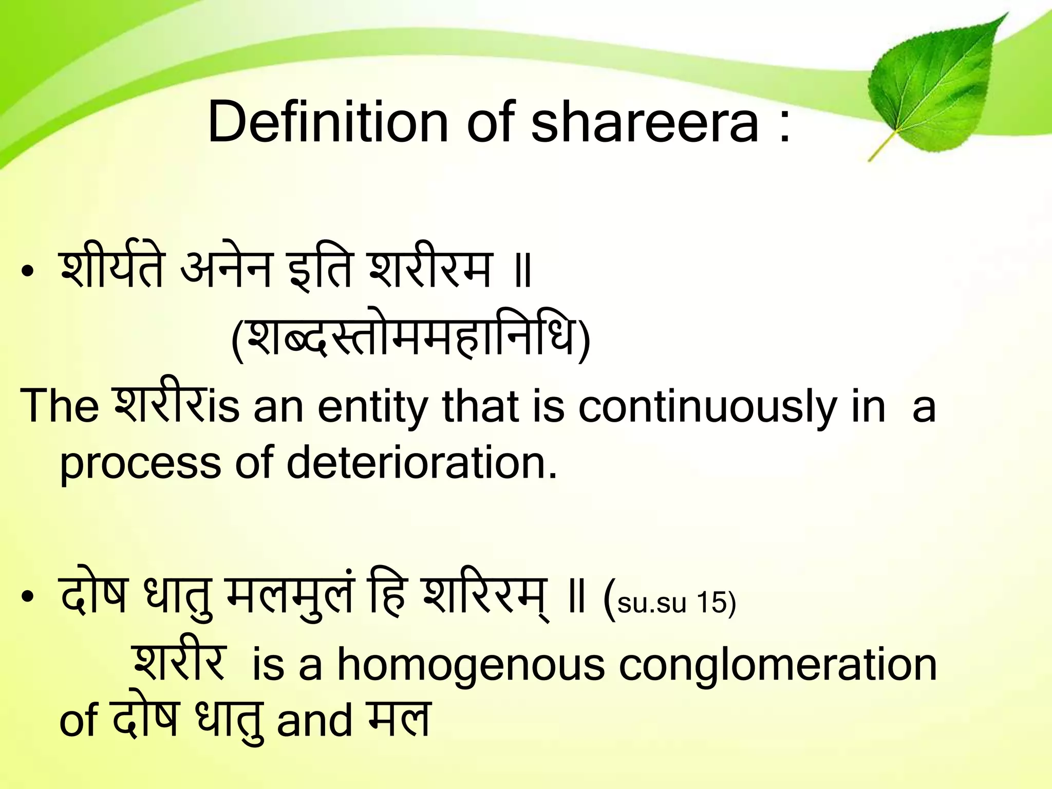 Definition of shareera :
• शीर्यते अनेन इतत शरीरम ॥
(शब्दस्तोममहातनति)
The शरीरis an entity that is continuously in a
process of deterioration.
• दोष िातु मलमुलं तह शरररम् ॥ (su.su 15)
शरीर is a homogenous conglomeration
of दोष िातु and मल
 