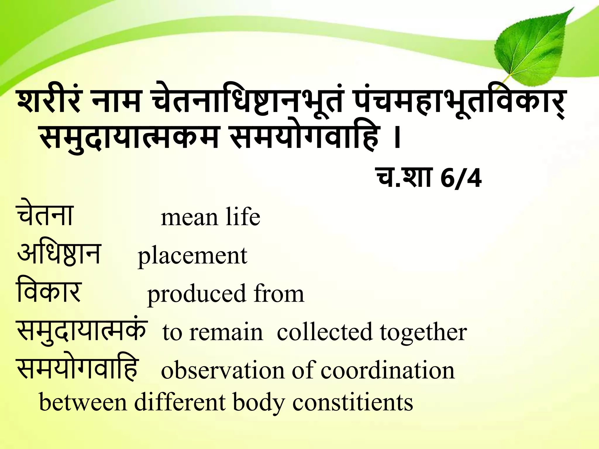 शरीरं नाम चेतनाधिष्टानभूतं पंचमहाभूतधिकार्
समुदायात्मकम समयोगिाधह ।
च.शा 6/4
चेतना mean life
अतिष्ठान placement
तिकार produced from
समुदार्ात्मक
ं to remain collected together
समर्ोगिातह observation of coordination
between different body constitients
 