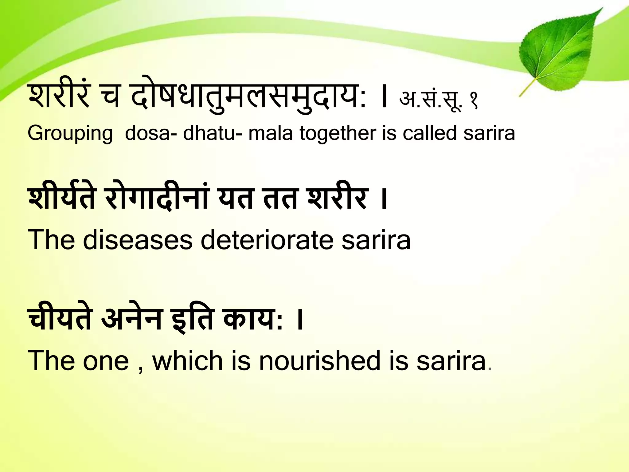 शरीरं च दोषिातुमलसमुदार्: । अ.सं.सू. १
Grouping dosa- dhatu- mala together is called sarira
शीययते रोगादीनां यत तत शरीर ।
The diseases deteriorate sarira
चीयते अनेन इधत काय: ।
The one , which is nourished is sarira.
 