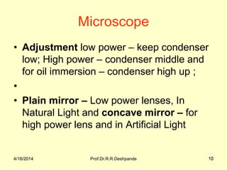 4/16/2014 Prof.Dr.R.R.Deshpande 10
Microscope
• Adjustment low power – keep condenser
low; High power – condenser middle and
for oil immersion – condenser high up ;
•
• Plain mirror – Low power lenses, In
Natural Light and concave mirror – for
high power lens and in Artificial Light
4/16/2014 10
 