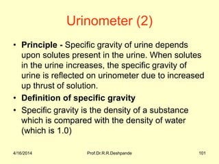 Urinometer (2)
• Principle - Specific gravity of urine depends
upon solutes present in the urine. When solutes
in the urine increases, the specific gravity of
urine is reflected on urinometer due to increased
up thrust of solution.
• Definition of specific gravity
• Specific gravity is the density of a substance
which is compared with the density of water
(which is 1.0)
4/16/2014 101Prof.Dr.R.R.Deshpande
 
