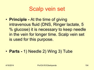 Scalp vein set
• Principle - At the time of giving
intravenous fluid (DNS, Ringer lactate, 5
% glucose) it is necessary to keep needle
in the vein for longer time. Scalp vein set
is used for this purpose.
• Parts - 1) Needle 2) Wing 3) Tube
4/16/2014 104Prof.Dr.R.R.Deshpande
 