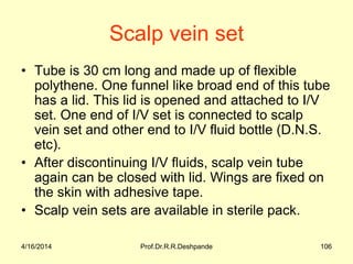 Scalp vein set
• Tube is 30 cm long and made up of flexible
polythene. One funnel like broad end of this tube
has a lid. This lid is opened and attached to I/V
set. One end of I/V set is connected to scalp
vein set and other end to I/V fluid bottle (D.N.S.
etc).
• After discontinuing I/V fluids, scalp vein tube
again can be closed with lid. Wings are fixed on
the skin with adhesive tape.
• Scalp vein sets are available in sterile pack.
4/16/2014 106Prof.Dr.R.R.Deshpande
 
