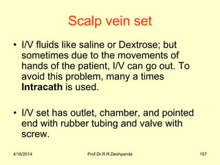 Scalp vein set
• I/V fluids like saline or Dextrose; but
sometimes due to the movements of
hands of the patient, I/V can go out. To
avoid this problem, many a times
Intracath is used.
• I/V set has outlet, chamber, and pointed
end with rubber tubing and valve with
screw.
4/16/2014 107Prof.Dr.R.R.Deshpande
 