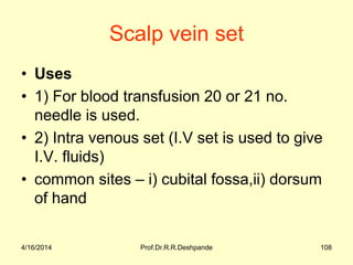 Scalp vein set
• Uses
• 1) For blood transfusion 20 or 21 no.
needle is used.
• 2) Intra venous set (I.V set is used to give
I.V. fluids)
• common sites – i) cubital fossa,ii) dorsum
of hand
4/16/2014 108Prof.Dr.R.R.Deshpande
 