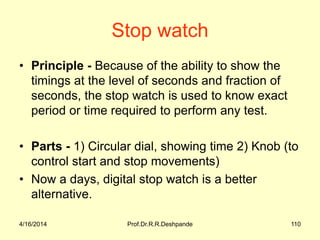 Stop watch
• Principle - Because of the ability to show the
timings at the level of seconds and fraction of
seconds, the stop watch is used to know exact
period or time required to perform any test.
• Parts - 1) Circular dial, showing time 2) Knob (to
control start and stop movements)
• Now a days, digital stop watch is a better
alternative.
4/16/2014 110Prof.Dr.R.R.Deshpande
 