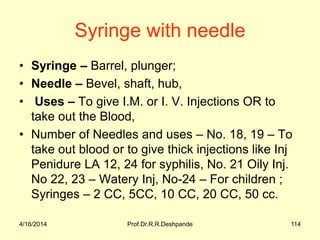 4/16/2014 Prof.Dr.R.R.Deshpande 114
Syringe with needle
• Syringe – Barrel, plunger;
• Needle – Bevel, shaft, hub,
• Uses – To give I.M. or I. V. Injections OR to
take out the Blood,
• Number of Needles and uses – No. 18, 19 – To
take out blood or to give thick injections like Inj
Penidure LA 12, 24 for syphilis, No. 21 Oily Inj.
No 22, 23 – Watery Inj, No-24 – For children ;
Syringes – 2 CC, 5CC, 10 CC, 20 CC, 50 cc.
 