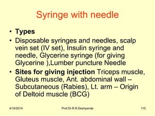4/16/2014 Prof.Dr.R.R.Deshpande 115
Syringe with needle
• Types
• Disposable syringes and needles, scalp
vein set (IV set), Insulin syringe and
needle, Glycerine syringe (for giving
Glycerine ),Lumber puncture Needle
• Sites for giving injection Triceps muscle,
Gluteus muscle, Ant. abdominal wall –
Subcutaneous (Rabies), Lt. arm – Origin
of Deltoid muscle (BCG)
 