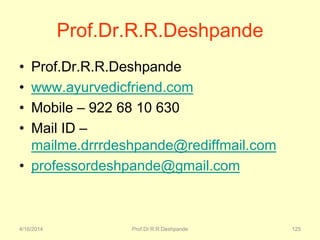 4/16/2014 Prof.Dr.R.R.Deshpande 125
Prof.Dr.R.R.Deshpande
• Prof.Dr.R.R.Deshpande
• www.ayurvedicfriend.com
• Mobile – 922 68 10 630
• Mail ID –
mailme.drrrdeshpande@rediffmail.com
• professordeshpande@gmail.com
 