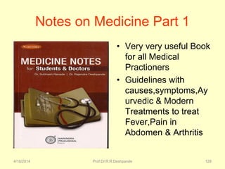 4/16/2014 Prof.Dr.R.R.Deshpande 128
Notes on Medicine Part 1
• Very very useful Book
for all Medical
Practioners
• Guidelines with
causes,symptoms,Ay
urvedic & Modern
Treatments to treat
Fever,Pain in
Abdomen & Arthritis
 