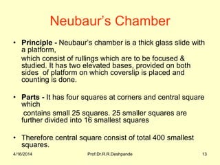 Neubaur’s Chamber
• Principle - Neubaur’s chamber is a thick glass slide with
a platform,
which consist of rullings which are to be focused &
studied. It has two elevated bases, provided on both
sides of platform on which coverslip is placed and
counting is done.
• Parts - It has four squares at corners and central square
which
contains small 25 squares. 25 smaller squares are
further divided into 16 smallest squares
• Therefore central square consist of total 400 smallest
squares.
4/16/2014 13Prof.Dr.R.R.Deshpande
 