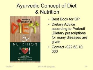 Ayurvedic Concept of Diet
& Nutrition
• Best Book for GP
• Dietary Advice
according to Prakruti
,Dietary prescriptions
for many diseases are
given
• Contact -922 68 10
630
4/16/2014 Prof.Dr.R.R.Deshpande 135
 