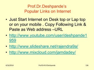 Prof.Dr.Deshpande’s
Popular Links on Internet
• Just Start Internet on Desk top or Lap top
or on your mobile . Copy Following Link &
Paste as Web address –URL
• http://www.youtube.com/user/deshpande1
959
• http://www.slideshare.net/rajendra9a/
• http://www.mixcloud.com/jamdadey/
4/16/2014 Prof.Dr.R.R.Deshpande 136
 