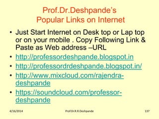 Prof.Dr.Deshpande’s
Popular Links on Internet
• Just Start Internet on Desk top or Lap top
or on your mobile . Copy Following Link &
Paste as Web address –URL
• http://professordeshpande.blogspot.in
• http://professordrdeshpande.blogspot.in/
• http://www.mixcloud.com/rajendra-
deshpande
• https://soundcloud.com/professor-
deshpande
4/16/2014 Prof.Dr.R.R.Deshpande 137
 
