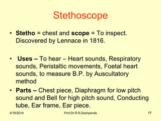 4/16/2014 Prof.Dr.R.R.Deshpande 17
Stethoscope
• Stetho = chest and scope = To inspect.
Discovered by Lennace in 1816.
• Uses – To hear – Heart sounds, Respiratory
sounds, Peristaltic movements, Foetal heart
sounds, to measure B.P. by Auscultatory
method
• Parts – Chest piece, Diaphragm for low pitch
sound and Bell for high pitch sound, Conducting
tube, Ear frame, Ear piece.
4/16/2014 17
 
