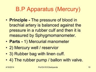 B.P Apparatus (Mercury)
• Principle - The pressure of blood in
brachial artery is balanced against the
pressure in a rubber culf and then it is
measured by Sphygmomanometer.
• Parts - 1) Mercurial manometer
• 2) Mercury well / reservior
• 3) Rubber bag with linen cuff.
• 4) The rubber pump / ballon with valve.
4/16/2014 19Prof.Dr.R.R.Deshpande
 
