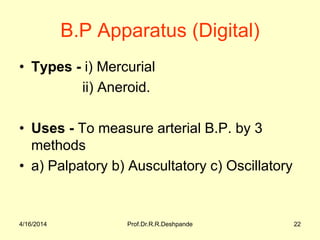 B.P Apparatus (Digital)
• Types - i) Mercurial
ii) Aneroid.
• Uses - To measure arterial B.P. by 3
methods
• a) Palpatory b) Auscultatory c) Oscillatory
4/16/2014 22Prof.Dr.R.R.Deshpande
 