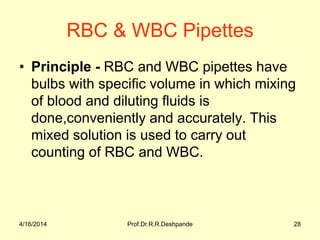 RBC & WBC Pipettes
• Principle - RBC and WBC pipettes have
bulbs with specific volume in which mixing
of blood and diluting fluids is
done,conveniently and accurately. This
mixed solution is used to carry out
counting of RBC and WBC.
4/16/2014 28Prof.Dr.R.R.Deshpande
 