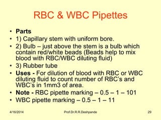 RBC & WBC Pipettes
• Parts
• 1) Capillary stem with uniform bore.
• 2) Bulb – just above the stem is a bulb which
contain red/white beads (Beads help to mix
blood with RBC/WBC diluting fluid)
• 3) Rubber tube
• Uses - For dilution of blood with RBC or WBC
diluting fluid to count number of RBC’s and
WBC’s in 1mm3 of area.
• Note - RBC pipette marking – 0.5 – 1 – 101
• WBC pipette marking – 0.5 – 1 – 11
4/16/2014 29Prof.Dr.R.R.Deshpande
 