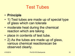 Test Tubes
• Principle
• 1) Test tubes are made up of special type
of glass which can tolerate
• moderate heat during the chemical
reaction which are taking
• place in contents of test tube.
• 2) As the tubes are made up of glass,
various chemical reactionscan be
observed clearly.
4/16/2014 33Prof.Dr.R.R.Deshpande
 
